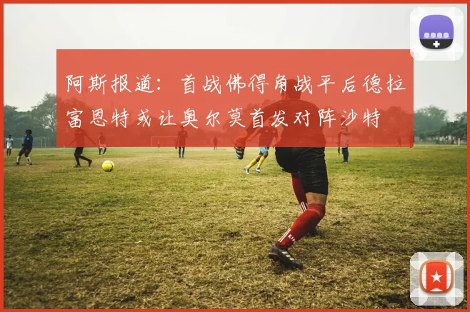 阿斯报道：首战佛得角战平后德拉富恩特或让奥尔莫首发对阵沙特
