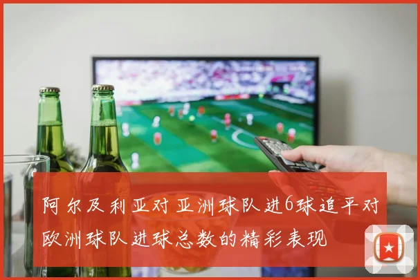阿尔及利亚对亚洲球队进6球追平对欧洲球队进球总数的精彩表现