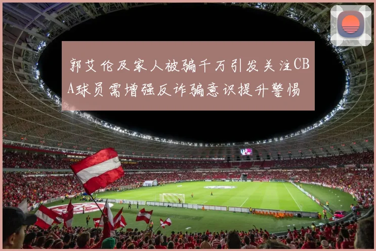 郭艾伦及家人被骗千万引发关注CBA球员需增强反诈骗意识提升警惕