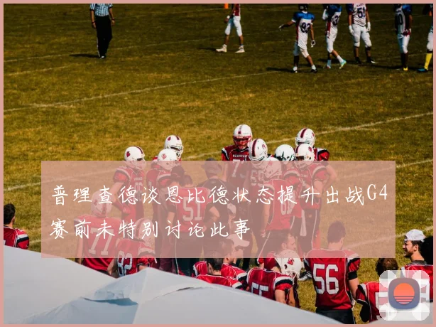 普理查德谈恩比德状态提升出战G4赛前未特别讨论此事