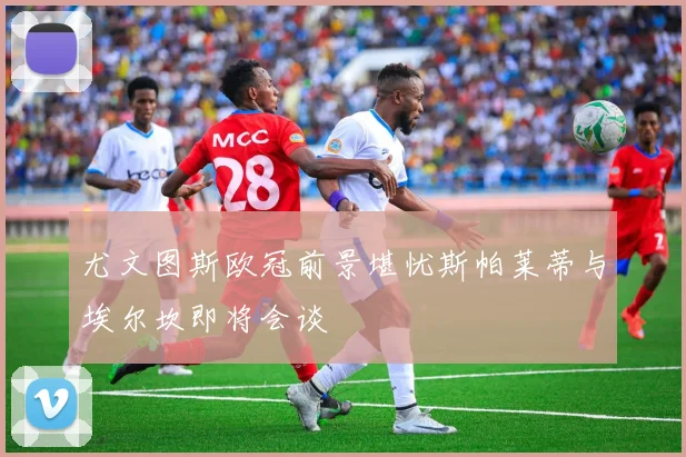 尤文图斯欧冠前景堪忧斯帕莱蒂与埃尔坎即将会谈