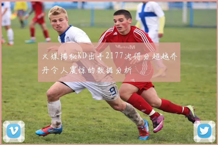 火媒揭秘KD出手2177次得分超越乔丹令人震惊的数据分析