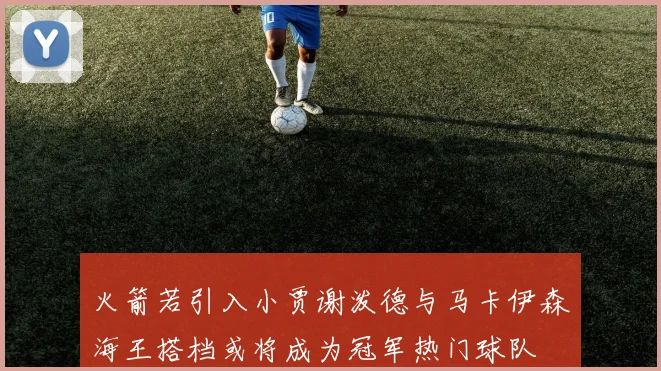 火箭若引入小贾谢泼德与马卡伊森海王搭档或将成为冠军热门球队