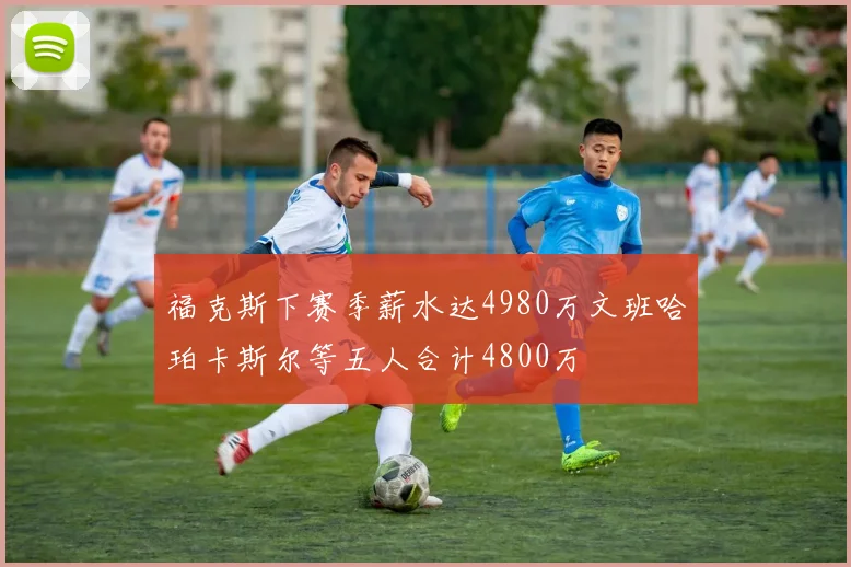 福克斯下赛季薪水达4980万文班哈珀卡斯尔等五人合计4800万