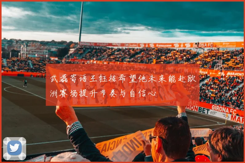 武磊寄语王钰栋希望他未来能赴欧洲赛场提升节奏与自信心