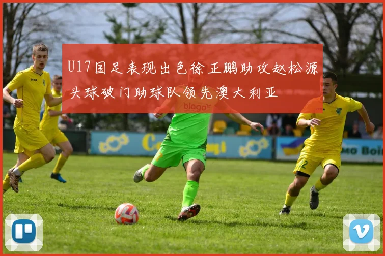 U17国足表现出色徐正鹏助攻赵松源头球破门助球队领先澳大利亚