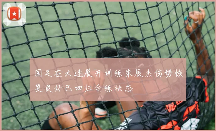 国足在大连展开训练朱辰杰伤势恢复良好已回归合练状态