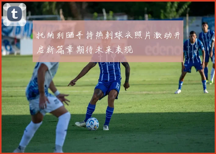 托纳利晒手持热刺球衣照片激动开启新篇章期待未来表现
