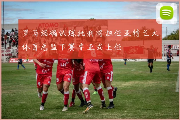 罗马诺确认琼托利将担任亚特兰大体育总监下赛季正式上任