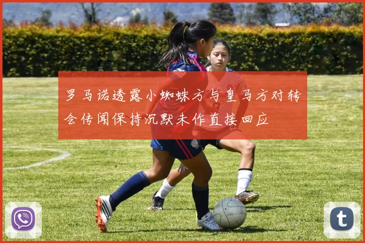 罗马诺透露小蜘蛛方与皇马方对转会传闻保持沉默未作直接回应