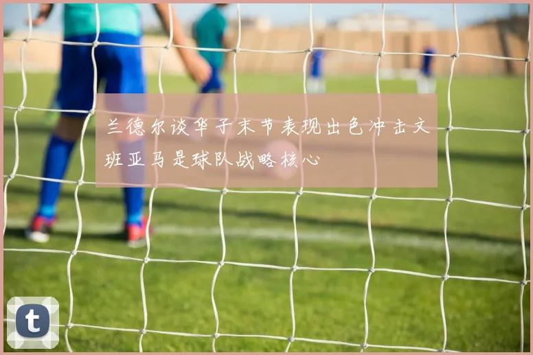 兰德尔谈华子末节表现出色冲击文班亚马是球队战略核心