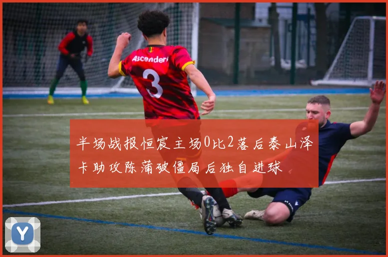 半场战报恒宸主场0比2落后泰山泽卡助攻陈蒲破僵局后独自进球