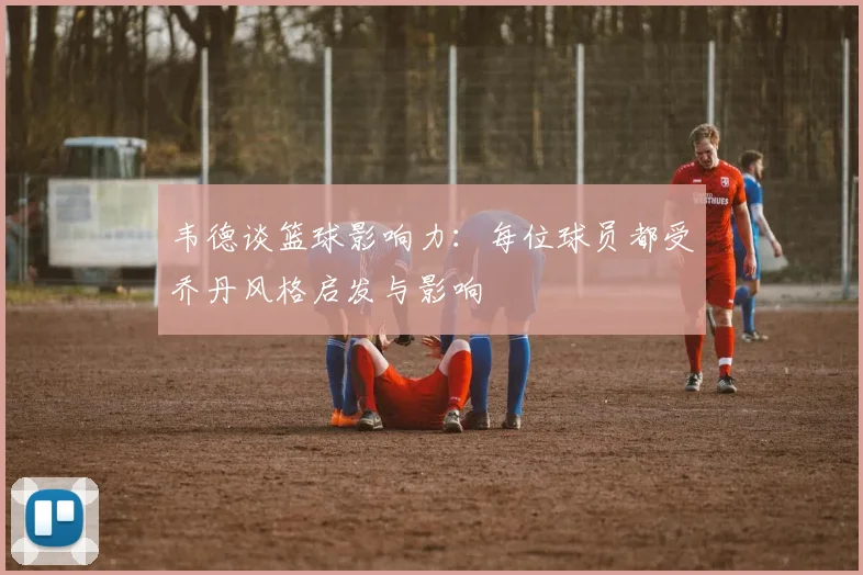 韦德谈篮球影响力：每位球员都受乔丹风格启发与影响