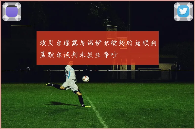 埃贝尔透露与诺伊尔续约对话顺利莱默尔谈判未发生争吵