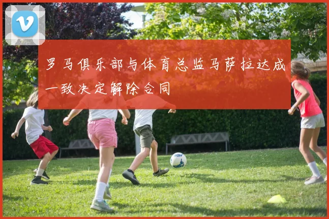罗马俱乐部与体育总监马萨拉达成一致决定解除合同
