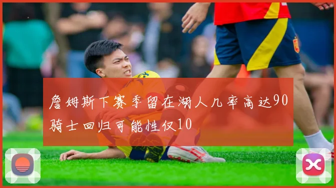 詹姆斯下赛季留在湖人几率高达90骑士回归可能性仅10